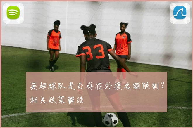 英超球队是否存在外援名额限制？相关政策解读