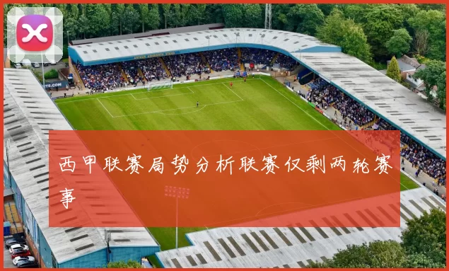 西甲联赛局势分析联赛仅剩两轮赛事