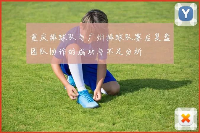 重庆排球队与广州排球队赛后复盘团队协作的成功与不足分析