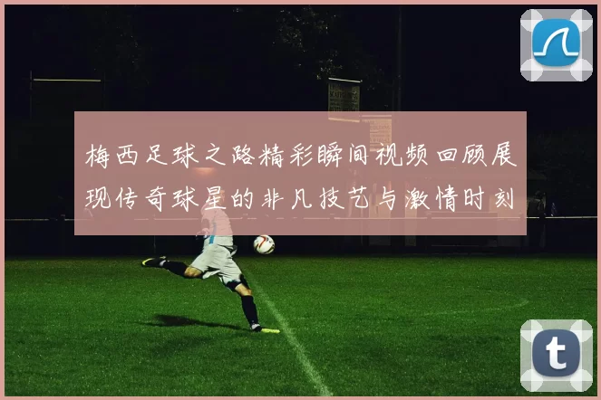 梅西足球之路精彩瞬间视频回顾展现传奇球星的非凡技艺与激情时刻