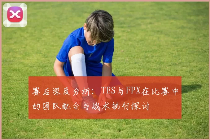 赛后深度分析：TES与FPX在比赛中的团队配合与战术执行探讨