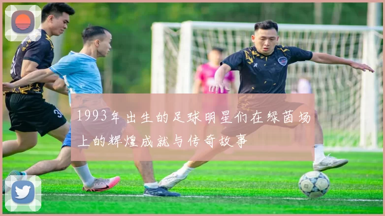 1993年出生的足球明星们在绿茵场上的辉煌成就与传奇故事