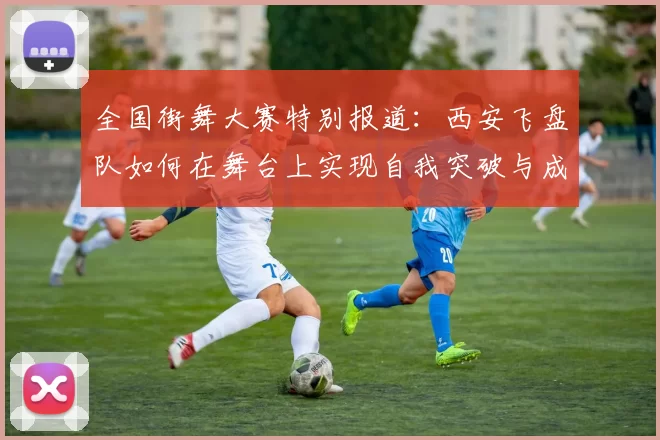 全国街舞大赛特别报道：西安飞盘队如何在舞台上实现自我突破与成长
