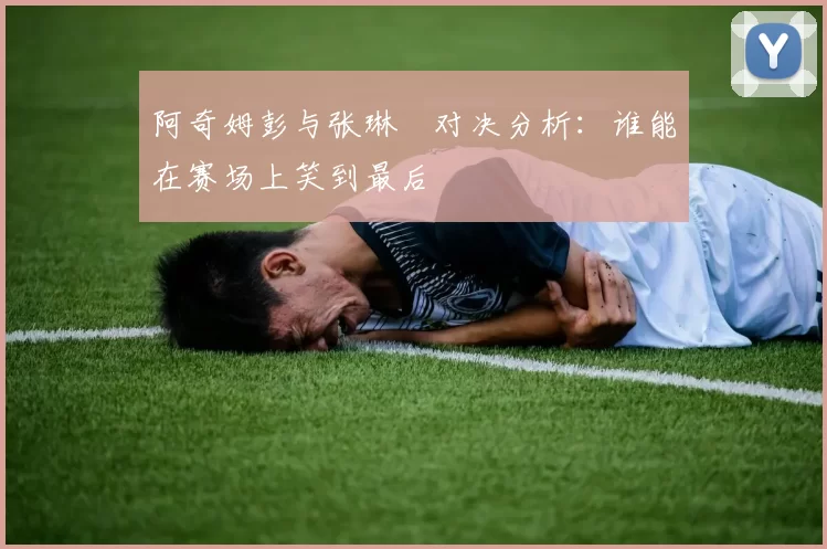 阿奇姆彭与张琳芃对决分析：谁能在赛场上笑到最后