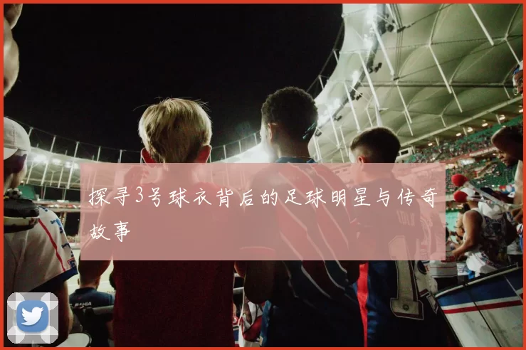 探寻3号球衣背后的足球明星与传奇故事