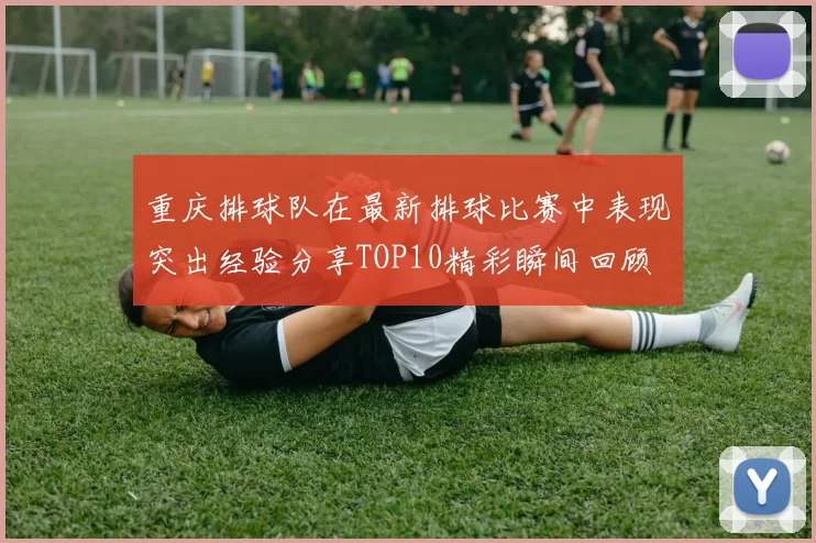 重庆排球队在最新排球比赛中表现突出经验分享TOP10精彩瞬间回顾