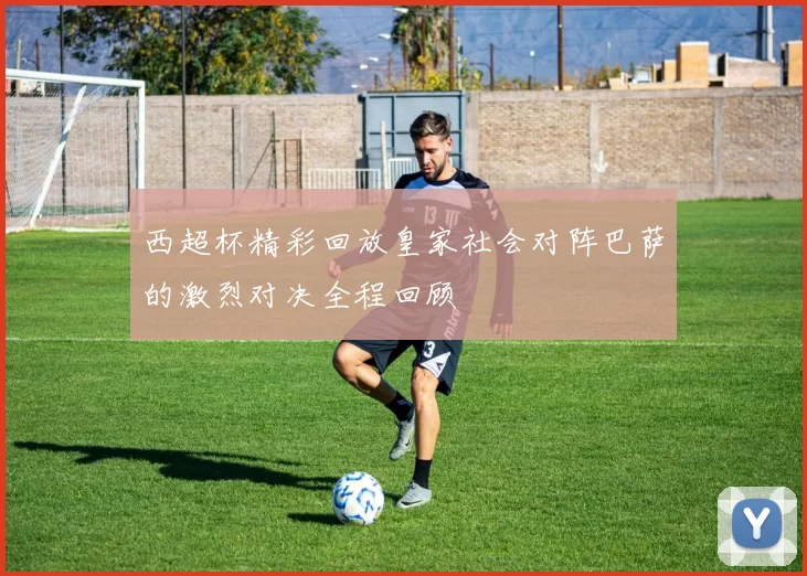 西超杯精彩回放皇家社会对阵巴萨的激烈对决全程回顾