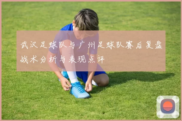 武汉足球队与广州足球队赛后复盘战术分析与表现点评