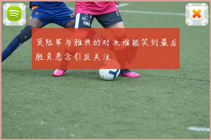 莫陆军与雅典的对决谁能笑到最后胜负悬念引发关注