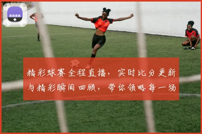 精彩球赛全程直播，实时比分更新与精彩瞬间回顾，带你领略每一场激战的热血与激情