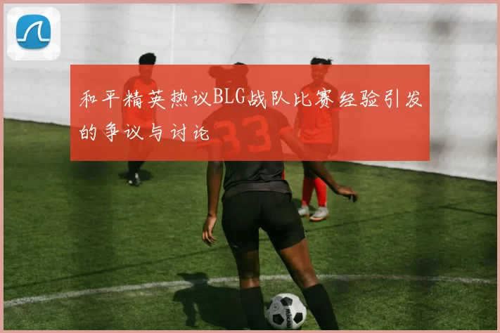 和平精英热议BLG战队比赛经验引发的争议与讨论