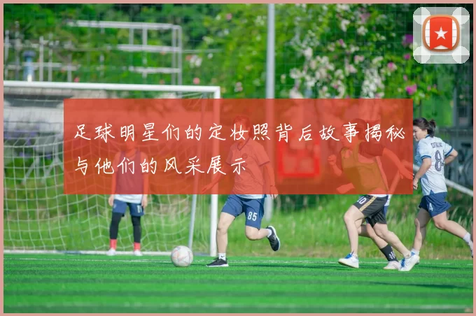 足球明星们的定妆照背后故事揭秘与他们的风采展示