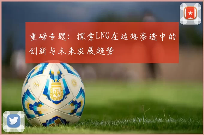 重磅专题：探索LNG在边路渗透中的创新与未来发展趋势