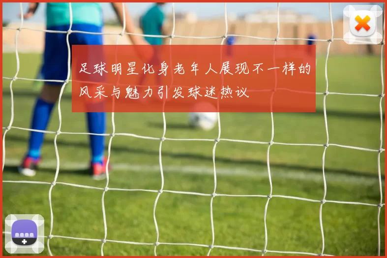 足球明星化身老年人展现不一样的风采与魅力引发球迷热议