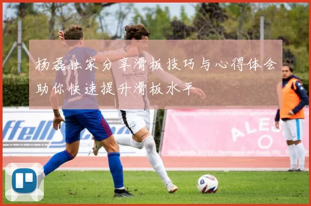 杨磊独家分享滑板技巧与心得体会助你快速提升滑板水平