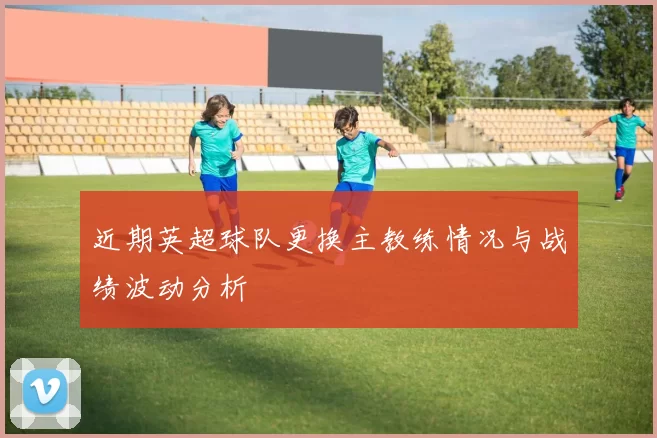 近期英超球队更换主教练情况与战绩波动分析