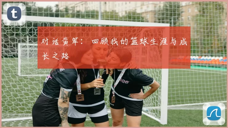 对话黄军：回顾我的篮球生涯与成长之路