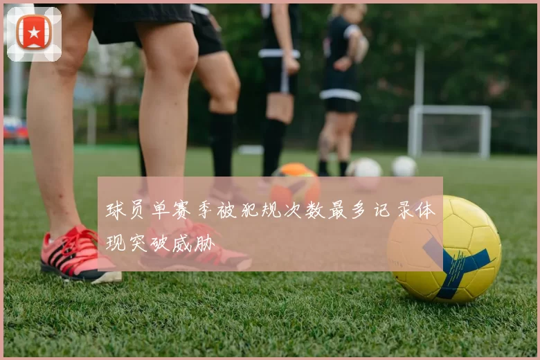 球员单赛季被犯规次数最多记录体现突破威胁