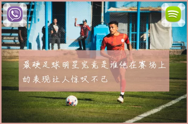 最硬足球明星究竟是谁他在赛场上的表现让人惊叹不已