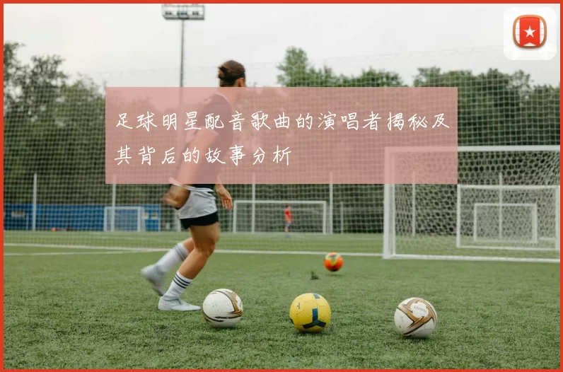 足球明星配音歌曲的演唱者揭秘及其背后的故事分析