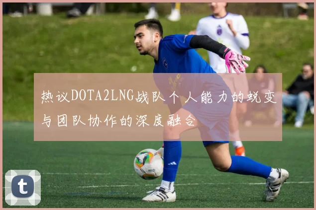 热议DOTA2LNG战队个人能力的蜕变与团队协作的深度融合