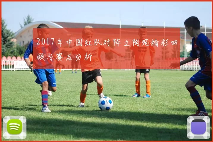2017年中国红队对阵立陶宛精彩回顾与赛后分析