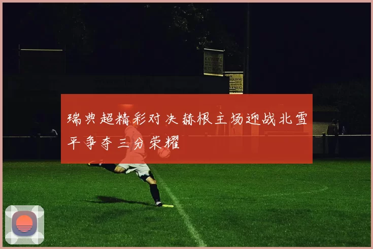 瑞典超精彩对决赫根主场迎战北雪平争夺三分荣耀