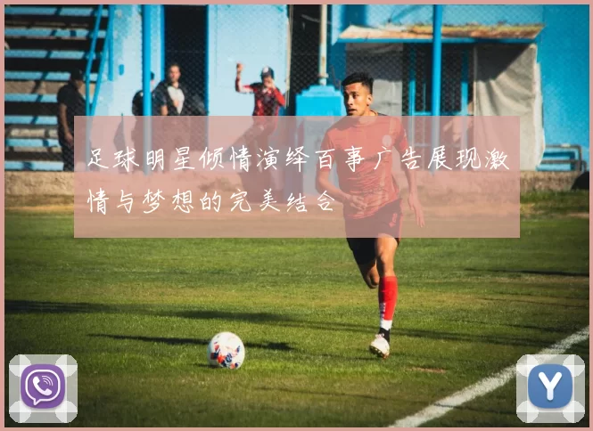 足球明星倾情演绎百事广告展现激情与梦想的完美结合