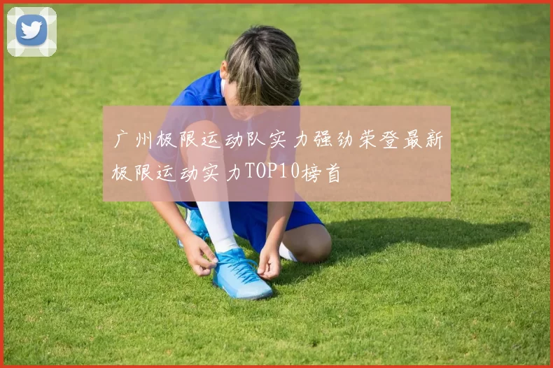 广州极限运动队实力强劲荣登最新极限运动实力TOP10榜首