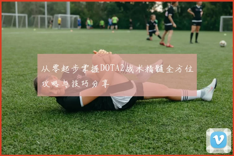 从零起步掌握DOTA2战术精髓全方位攻略与技巧分享
