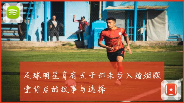 足球明星育有五子却未步入婚姻殿堂背后的故事与选择