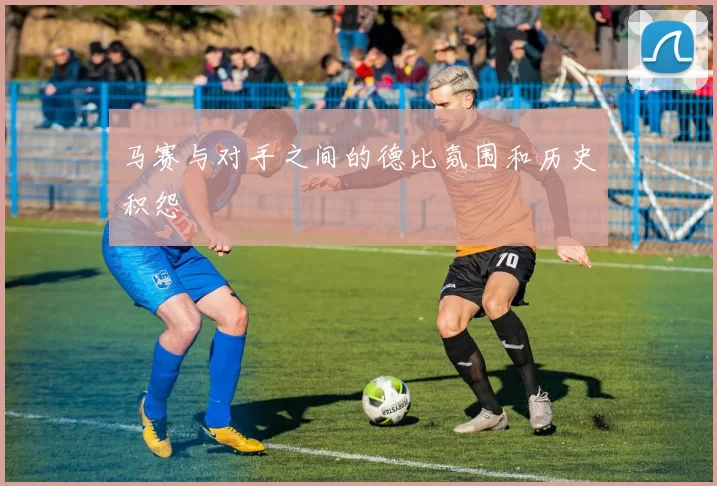 马赛与对手之间的德比氛围和历史积怨