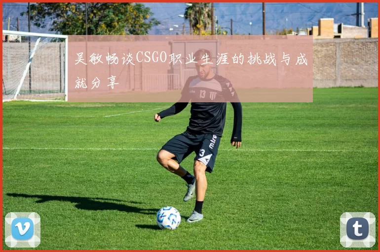 吴敏畅谈CSGO职业生涯的挑战与成就分享