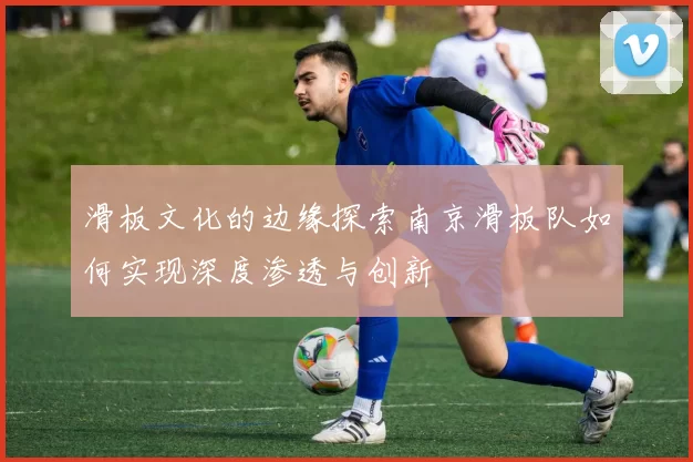 滑板文化的边缘探索南京滑板队如何实现深度渗透与创新