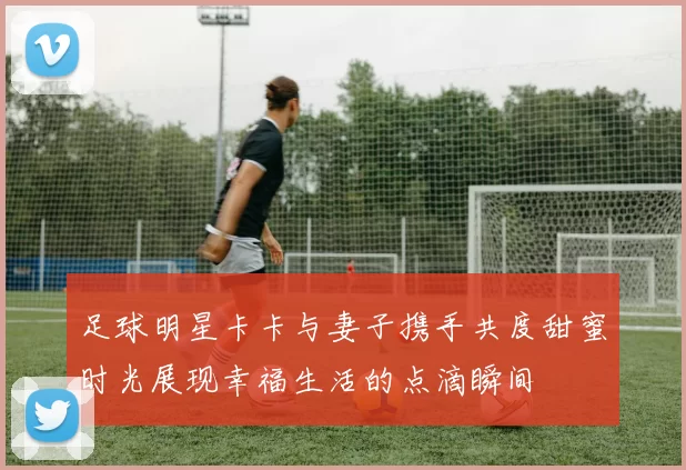 足球明星卡卡与妻子携手共度甜蜜时光展现幸福生活的点滴瞬间