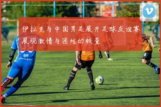 伊拉克与中国男足展开足球友谊赛展现激情与团结的较量