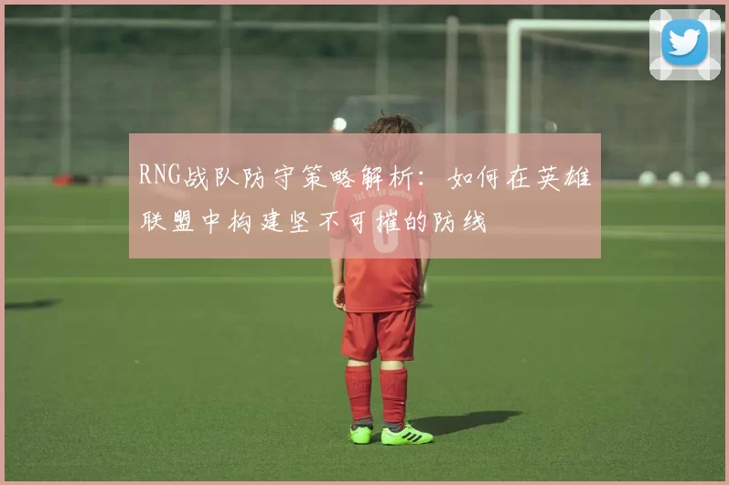 RNG战队防守策略解析：如何在英雄联盟中构建坚不可摧的防线
