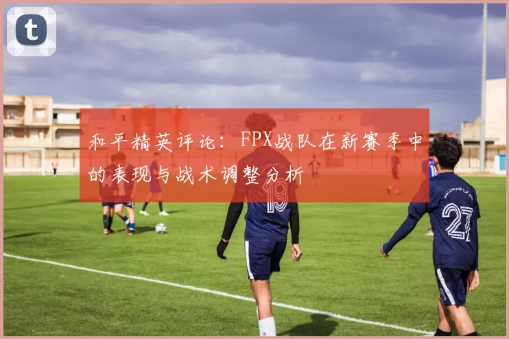 和平精英评论：FPX战队在新赛季中的表现与战术调整分析