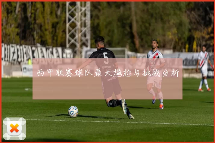 西甲联赛球队最大尴尬与挑战分析