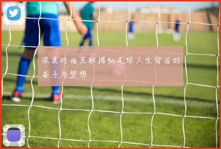 深度对话王敏揭秘足球人生背后的奋斗与梦想