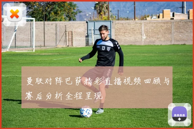 曼联对阵巴萨精彩直播视频回顾与赛后分析全程呈现