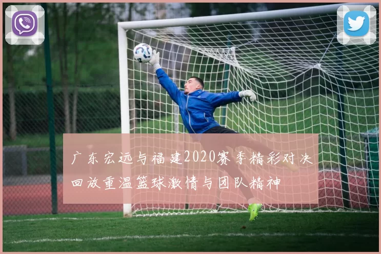 广东宏远与福建2020赛季精彩对决回放重温篮球激情与团队精神