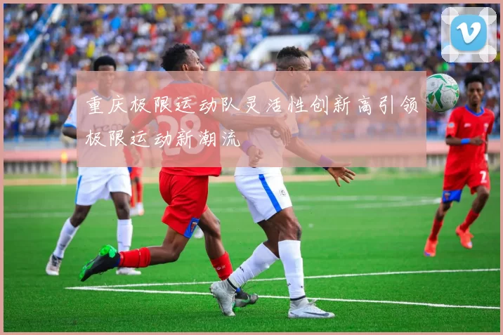 重庆极限运动队灵活性创新高引领极限运动新潮流