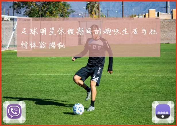 足球明星休假期间的趣味生活与独特体验揭秘