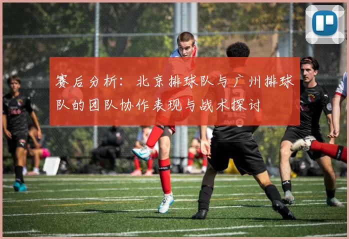 赛后分析：北京排球队与广州排球队的团队协作表现与战术探讨