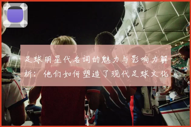 足球明星代名词的魅力与影响力解析：他们如何塑造了现代足球文化