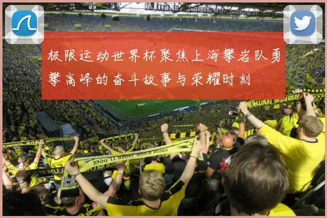 极限运动世界杯聚焦上海攀岩队勇攀高峰的奋斗故事与荣耀时刻